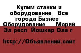 Купим станки и оборудование - Все города Бизнес » Оборудование   . Марий Эл респ.,Йошкар-Ола г.